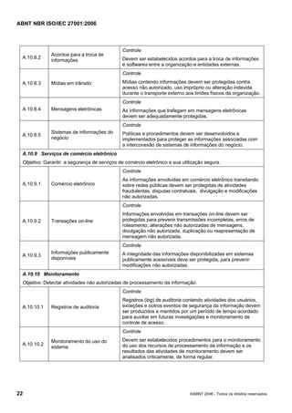 ABNT NBR ISO/IEC 27001:2006
22 ©ABNT 2006 - Todos os direitos reservados
A.10.8.2
Acordos para a troca de
informações
Controle
Devem ser estabelecidos acordos para a troca de informações
e softwares entre a organização e entidades externas.
A.10.8.3 Mídias em trânsito
Controle
Mídias contendo informações devem ser protegidas contra
acesso não autorizado, uso impróprio ou alteração indevida
durante o transporte externo aos limites físicos da organização.
A.10.8.4 Mensagens eletrônicas
Controle
As informações que trafegam em mensagens eletrônicas
devem ser adequadamente protegidas.
A.10.8.5
Sistemas de informações do
negócio
Controle
Políticas e procedimentos devem ser desenvolvidos e
implementados para proteger as informações associadas com
a interconexão de sistemas de informações do negócio.
A.10.9 Serviços de comércio eletrônico
Objetivo: Garantir a segurança de serviços de comércio eletrônico e sua utilização segura.
A.10.9.1 Comércio eletrônico
Controle
As informações envolvidas em comércio eletrônico transitando
sobre redes públicas devem ser protegidas de atividades
fraudulentas, disputas contratuais, divulgação e modificações
não autorizadas.
A.10.9.2 Transações on-line
Controle
Informações envolvidas em transações on-line devem ser
protegidas para prevenir transmissões incompletas, erros de
roteamento, alterações não autorizadas de mensagens,
divulgação não autorizada, duplicação ou reapresentação de
mensagem não autorizada.
A.10.9.3
Informações publicamente
disponíveis
Controle
A integridade das informações disponibilizadas em sistemas
publicamente acessíveis deve ser protegida, para prevenir
modificações não autorizadas.
A.10.10 Monitoramento
Objetivo: Detectar atividades não autorizadas de processamento da informação.
A.10.10.1 Registros de auditoria
Controle
Registros (log) de auditoria contendo atividades dos usuários,
exceções e outros eventos de segurança da informação devem
ser produzidos e mantidos por um período de tempo acordado
para auxiliar em futuras investigações e monitoramento de
controle de acesso.
A.10.10.2
Monitoramento do uso do
sistema
Controle
Devem ser estabelecidos procedimentos para o monitoramento
do uso dos recursos de processamento da informação e os
resultados das atividades de monitoramento devem ser
analisados criticamente, de forma regular.
Cópia não autorizada
 