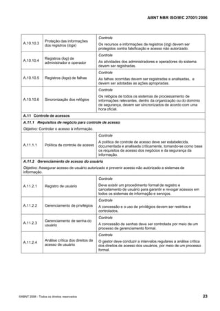 ABNT NBR ISO/IEC 27001:2006
©ABNT 2006 - Todos os direitos reservados 23
A.10.10.3
Proteção das informações
dos registros (logs)
Controle
Os recursos e informações de registros (log) devem ser
protegidos contra falsificação e acesso não autorizado.
A.10.10.4
Registros (log) de
administrador e operador
Controle
As atividades dos administradores e operadores do sistema
devem ser registradas.
A.10.10.5 Registros (logs) de falhas
Controle
As falhas ocorridas devem ser registradas e analisadas, e
devem ser adotadas as ações apropriadas.
A.10.10.6 Sincronização dos relógios
Controle
Os relógios de todos os sistemas de processamento de
informações relevantes, dentro da organização ou do domínio
de segurança, devem ser sincronizados de acordo com uma
hora oficial.
A.11 Controle de acessos
A.11.1 Requisitos de negócio para controle de acesso
Objetivo: Controlar o acesso à informação.
A.11.1.1 Política de controle de acesso
Controle
A política de controle de acesso deve ser estabelecida,
documentada e analisada criticamente, tomando-se como base
os requisitos de acesso dos negócios e da segurança da
informação.
A.11.2 Gerenciamento de acesso do usuário
Objetivo: Assegurar acesso de usuário autorizado e prevenir acesso não autorizado a sistemas de
informação.
A.11.2.1 Registro de usuário
Controle
Deve existir um procedimento formal de registro e
cancelamento de usuário para garantir e revogar acessos em
todos os sistemas de informação e serviços.
A.11.2.2 Gerenciamento de privilégios
Controle
A concessão e o uso de privilégios devem ser restritos e
controlados.
A.11.2.3
Gerenciamento de senha do
usuário
Controle
A concessão de senhas deve ser controlada por meio de um
processo de gerenciamento formal.
A.11.2.4
Análise crítica dos direitos de
acesso de usuário
Controle
O gestor deve conduzir a intervalos regulares a análise crítica
dos direitos de acesso dos usuários, por meio de um processo
formal.
Cópia não autorizada
 