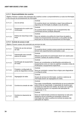 ABNT NBR ISO/IEC 27001:2006
24 ©ABNT 2006 - Todos os direitos reservados
A.11.3 Responsabilidades dos usuários
Objetivo: Prevenir o acesso não autorizado dos usuários e evitar o comprometimento ou roubo da informação
e dos recursos de processamento da informação.
A.11.3.1 Uso de senhas
Controle
Os usuários devem ser orientados a seguir boas práticas de
segurança da informação na seleção e uso de senhas.
A.11.3.2
Equipamento de usuário sem
monitoração
Controle
Os usuários devem assegurar que os equipamentos não
monitorados tenham proteção adequada.
A.11.3.3
Política de mesa limpa e tela
limpa
Controle
Deve ser adotada uma política de mesa limpa de papéis e
mídias de armazenamento removíveis e uma política de tela
limpa para os recursos de processamento da informação.
A.11.4 Controle de acesso à rede
Objetivo: Prevenir acesso não autorizado aos serviços de rede.
A.11.4.1
Política de uso dos serviços
de rede
Controle
Os usuários devem receber acesso somente aos serviços que
tenham sido especificamente autorizados a usar.
A.11.4.2
Autenticação para conexão
externa do usuário
Controle
Métodos apropriados de autenticação devem ser usados para
controlar o acesso de usuários remotos.
A.11.4.3
Identificação de equipamento
em redes
Controle
Devem ser consideradas as identificações automáticas de
equipamentos como um meio de autenticar conexões vindas de
localizações e equipamentos específicos.
A.11.4.4
Proteção e configuração de
portas de diagnóstico remotas
Controle
Deve ser controlado o acesso físico e lógico para diagnosticar
e configurar portas.
A.11.4.5 Segregação de redes
Controle
Grupos de serviços de informação, usuários e sistemas de
informação devem ser segregados em redes.
A.11.4.6 Controle de conexão de rede
Controle
Para redes compartilhadas, especialmente as que se estendem
pelos limites da organização, a capacidade de usuários para
conectar-se à rede deve ser restrita, de acordo com a política
de controle de acesso e os requisitos das aplicações do
negócio (ver 11.1).
A.11.4.7
Controle de roteamento de
redes
Controle
Deve ser implementado controle de roteamento na rede para
assegurar que as conexões de computador e fluxos de
informação não violem a política de controle de acesso das
aplicações do negócio.
Cópia não autorizada
 