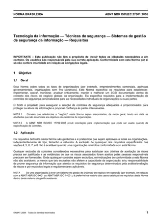 NORMA BRASILEIRA ABNT NBR ISO/IEC 27001:2006
©ABNT 2006 - Todos os direitos reservados 1
Tecnologia da informação — Técnicas de segurança — Sistemas de gestão
de segurança da informação — Requisitos
IMPORTANTE – Esta publicação não tem o propósito de incluir todas as cláusulas necessárias a um
contrato. Os usuários são responsáveis pela sua correta aplicação. Conformidade com esta Norma por si
só não confere imunidade em relação às obrigações legais.
1 Objetivo
1.1 Geral
Esta Norma cobre todos os tipos de organizações (por exemplo, empreendimentos comerciais, agências
governamentais, organizações sem fins lucrativos). Esta Norma especifica os requisitos para estabelecer,
implementar, operar, monitorar, analisar criticamente, manter e melhorar um SGSI documentado dentro do
contexto dos riscos de negócio globais da organização. Ela especifica requisitos para a implementação de
controles de segurança personalizados para as necessidades individuais de organizações ou suas partes.
O SGSI é projetado para assegurar a seleção de controles de segurança adequados e proporcionados para
proteger os ativos de informação e propiciar confiança às partes interessadas.
NOTA 1 Convém que referências a “negócio” nesta Norma sejam interpretadas, de modo geral, tendo em vista as
atividades que são essenciais aos objetivos de existência da organização.
NOTA 2 A ABNT NBR ISO/IEC 17799:2005 provê orientação para implementação que pode ser usada quando da
especificação de controles.
1.2 Aplicação
Os requisitos definidos nesta Norma são genéricos e é pretendido que sejam aplicáveis a todas as organizações,
independentemente de tipo, tamanho e natureza. A exclusão de quaisquer dos requisitos especificados nas
seções 4, 5, 6, 7, e 8 não é aceitável quando uma organização reivindica conformidade com esta Norma.
Qualquer exclusão de controles considerados necessários para satisfazer aos critérios de aceitação de riscos
precisa ser justificada e as evidências de que os riscos associados foram aceitos pelas pessoas responsáveis
precisam ser fornecidas. Onde quaisquer controles sejam excluídos, reivindicações de conformidade a esta Norma
não são aceitáveis, a menos que tais exclusões não afetem a capacidade da organização, e/ou responsabilidade
de prover segurança da informação que atenda os requisitos de segurança determinados pela análise/avaliação
de riscos e por requisitos legais e regulamentares aplicáveis.
NOTA Se uma organização já tiver um sistema de gestão de processo de negócio em operação (por exemplo, em relação
com a ABNT NBR ISO 9001 ou ABNT NBR ISO 14001), é preferível na maioria dos casos satisfazer os requisitos desta Norma
dentro deste sistema de gestão existente.
Cópia não autorizada
 