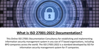 What is ISO 27001:2022 Documentation?
This Online ISO 27001 Documentation Consultancy for establishing and implementing
information security management system in any size of IT based organizations, including
BPO companies across the world. The ISO 27001:2022 is a standard developed by ISO for
information security management system for IT companies.
 