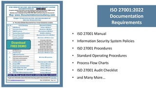 • ISO 27001 Manual
• Information Security System Policies
• ISO 27001 Procedures
• Standard Operating Procedures
• Process Flow Charts
• ISO 27001 Audit Checklist
• and Many More...
ISO 27001:2022
Documentation
Requirements
 