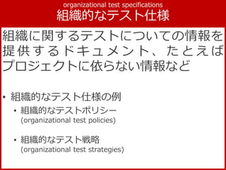 組織に関するテストについての情報を
提 供 す る ド キ ュ メ ン ト 、 た と え ば
プロジェクトに依らない情報など
• 組織的なテスト仕様の例
• 組織的なテストポリシー
(organizational test policies)
• 組織的なテスト戦略
(organizational test strategies)
 