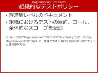• 経営層レベルのドキュメント
• 組織におけるテストの目的、ゴール、
全体的なスコープを記述
※ Part 3では”Organizational”がなく単に”Test Policy”となっている。
Organizationalのありなしで、意味が大きく変わる単語も多いのでちょっ
と違和感がある。
 