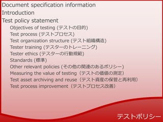 Document specification information
Introduction
Test policy statement
Objectives of testing (テストの目的)
Test process (テストプロセス)
Test organization structure (テスト組織構造)
Tester training (テスターのトレーニング)
Tester ethics (テスターの行動規範)
Standards (標準)
Other relevant policies (その他の関連のあるポリシー)
Measuring the value of testing（テストの価値の測定）
Test asset archiving and reuse（テスト資産の保管と再利用）
Test process improvement（テストプロセス改善）
 