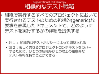 • 組織で実行するすべてのプロジェクトにおいて
実行されるテストのための包括的(generic)な
要求を表現したドキュメントで、どのように
テストを実行するかの詳細を提供する
• 注１： 組織的なテストポリシーによって調整される
• 注２：著しく異なるプロジェクトコンテキストをカバー
するために、ひとつの組織がひとつ以上の組織的な
テスト戦略を持つことができる
 