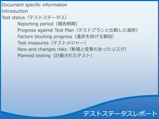Document specific information
Introduction
Test status（テストステータス）
Reporting period（報告時期）
Progress against Test Plan（テストプランと比較した進捗）
Factors blocking progress（進捗を妨げる要因）
Test measures（テストメジャー）
New and changes risks（新規と変更のあったリスク）
Planned testing（計画されたテスト）
 