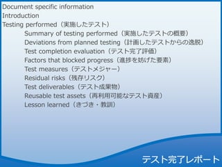 Document specific information
Introduction
Testing performed（実施したテスト）
Summary of testing performed（実施したテストの概要）
Deviations from planned testing（計画したテストからの逸脱）
Test completion evaluation（テスト完了評価）
Factors that blocked progress（進捗を妨げた要素）
Test measures（テストメジャー）
Residual risks（残存リスク）
Test deliverables（テスト成果物）
Reusable test assets（再利用可能なテスト資産）
Lesson learned（きづき・教訓）
 