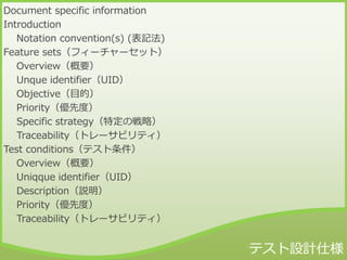 Document specific information
Introduction
Notation convention(s) (表記法)
Feature sets（フィーチャーセット）
Overview（概要）
Unque identifier（UID）
Objective（目的）
Priority（優先度）
Specific strategy（特定の戦略）
Traceability（トレーサビリティ）
Test conditions（テスト条件）
Overview（概要）
Uniqque identifier（UID）
Description（説明）
Priority（優先度）
Traceability（トレーサビリティ）
 