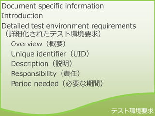 Document specific information
Introduction
Detailed test environment requirements
（詳細化されたテスト環境要求）
Overview（概要）
Unique identifier（UID）
Description（説明）
Responsibility（責任）
Period needed（必要な期間）
 