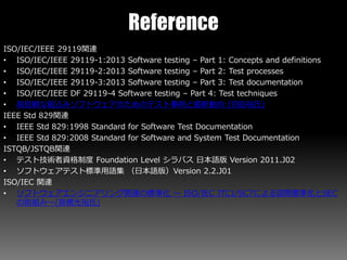 Reference
ISO/IEC/IEEE 29119関連
• ISO/IEC/IEEE 29119-1:2013 Software testing – Part 1: Concepts and definitions
• ISO/IEC/IEEE 29119-2:2013 Software testing – Part 2: Test processes
• ISO/IEC/IEEE 29119-3:2013 Software testing – Part 3: Test documentation
• ISO/IEC/IEEE DF 29119-4 Software testing – Part 4: Test techniques
• 高信頼な組込みソフトウェアのためのテスト事例と最新動向 (羽田裕氏)
IEEE Std 829関連
• IEEE Std 829:1998 Standard for Software Test Documentation
• IEEE Std 829:2008 Standard for Software and System Test Documentation
ISTQB/JSTQB関連
• テスト技術者資格制度 Foundation Level シラバス 日本語版 Version 2011.J02
• ソフトウェアテスト標準用語集 （日本語版）Version 2.2.J01
ISO/IEC 関連
• ソフトウェアエンジニアリング関連の標準化 ～ ISO/IEC JTC1/SC7による国際標準化とSEC
の取組み～(高橋光裕氏)
 