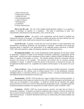 13
a. Role in the life cycle
b. Organizations' policies
c. System life cycle
d. Developmental models
e. Types of software
f. Documentation
g. Evaluations
h. Project characteristics.
Role in the life cycle. The user of the standard should determine whether it is an acquirer, a
supplier, a developer, an operator, or a maintainer. This helps in determining its place, role,
responsibilities, and interactions with other parties, if any, in the life cycle.
Organizations' policies. The policies of the organizations involved should be identified and
analyzed for relevancy to the project. It is important to identify and analyze also those National laws and
regulations on public safety, health and environment that are applicable in any case.
System life cycle. In general, a system life cycle covers the phases of: needs determination and
demonstration; development; production; use; and disposal or retirement. Knowledge of the current and
upcoming phases is important to the determination of the applicable primary process(es) of ISO/IEC
12207, such as the acquisition, supply, development, operation, or maintenance process.
Developmental model(s). One or more developmental models appropriate for the project should
be determined. Examples of models are the Waterfall, incremental, evolutionary, reengineering, and the
Spiral model. A project may need a combination of these models, or different models for different phases,
builds, or portions of the product or service. The selected model(s) should be constructed with the
processes and activities in the standard. The processes and activities may be recursed, revisited,
overlapped, or iterated. It should be noted that, because of the presence of system-level activities, the
developmental model(s) need to be compatible and consistent with the project’s or the system’s life cycle
model.
Types of software. Types of software applicable in the project should be determined. Examples
of software types are: new software, reuse of existing software "as is" or with modification, firmware,
embedded software, or stand-alone software, or a combination of these. It should be noted that these types
need different decisions and treatments in the life cycle.
Documentation. ISO/IEC 12207 provides for a range of outputs from its activities and tasks. It
should be determined which outputs are needed, how they will be combined, packaged, and distributed, and
which ones are intermediate or final products. It should be ensured that the operation and support
personnel (current or future) are involved in determining the documentation needs. It should be noted that
existing documentation standards of an organization are usable within the context of ISO/IEC 12207.
Evaluations. ISO/IEC 12207 has several processes, activities, and tasks that are based on
(elementary) evaluations. Evaluations are primarily conducted within a process or between the processes;
they are process-internal evaluations and quality assurance, verification, validation, joint review, audit, and
improvement processes. It should be determined which ones are needed along with related schedules and
responsibilities.
 