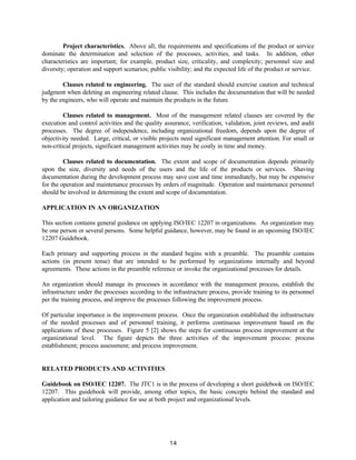 14
Project characteristics. Above all, the requirements and specifications of the product or service
dominate the determination and selection of the processes, activities, and tasks. In addition, other
characteristics are important; for example, product size, criticality, and complexity; personnel size and
diversity; operation and support scenarios; public visibility; and the expected life of the product or service.
Clauses related to engineering. The user of the standard should exercise caution and technical
judgment when deleting an engineering related clause. This includes the documentation that will be needed
by the engineers, who will operate and maintain the products in the future.
Clauses related to management. Most of the management related clauses are covered by the
execution and control activities and the quality assurance, verification, validation, joint reviews, and audit
processes. The degree of independence, including organizational freedom, depends upon the degree of
objectivity needed. Large, critical, or visible projects need significant management attention. For small or
non-critical projects, significant management activities may be costly in time and money.
Clauses related to documentation. The extent and scope of documentation depends primarily
upon the size, diversity and needs of the users and the life of the products or services. Shaving
documentation during the development process may save cost and time immediately, but may be expensive
for the operation and maintenance processes by orders of magnitude. Operation and maintenance personnel
should be involved in determining the extent and scope of documentation.
APPLICATION IN AN ORGANIZATION
This section contains general guidance on applying ISO/IEC 12207 in organizations. An organization may
be one person or several persons. Some helpful guidance, however, may be found in an upcoming ISO/IEC
12207 Guidebook.
Each primary and supporting process in the standard begins with a preamble. The preamble contains
actions (in present tense) that are intended to be performed by organizations internally and beyond
agreements. These actions in the preamble reference or invoke the organizational processes for details.
An organization should manage its processes in accordance with the management process, establish the
infrastructure under the processes according to the infrastructure process, provide training to its personnel
per the training process, and improve the processes following the improvement process.
Of particular importance is the improvement process. Once the organization established the infrastructure
of the needed processes and of personnel training, it performs continuous improvement based on the
applications of these processes. Figure 5 [2] shows the steps for continuous process improvement at the
organizational level. The figure depicts the three activities of the improvement process: process
establishment; process assessment; and process improvement.
RELATED PRODUCTS AND ACTIVITIES
Guidebook on ISO/IEC 12207. The JTC1 is in the process of developing a short guidebook on ISO/IEC
12207. This guidebook will provide, among other topics, the basic concepts behind the standard and
application and tailoring guidance for use at both project and organizational levels.
 