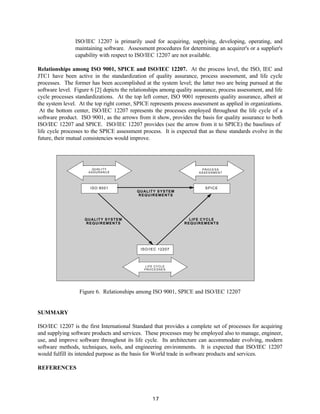 17
ISO/IEC 12207 is primarily used for acquiring, supplying, developing, operating, and
maintaining software. Assessment procedures for determining an acquirer's or a supplier's
capability with respect to ISO/IEC 12207 are not available.
Relationships among ISO 9001, SPICE and ISO/IEC 12207. At the process level, the ISO, IEC and
JTC1 have been active in the standardization of quality assurance, process assessment, and life cycle
processes. The former has been accomplished at the system level; the latter two are being pursued at the
software level. Figure 6 [2] depicts the relationships among quality assurance, process assessment, and life
cycle processes standardizations. At the top left corner, ISO 9001 represents quality assurance, albeit at
the system level. At the top right corner, SPICE represents process assessment as applied in organizations.
At the bottom center, ISO/IEC 12207 represents the processes employed throughout the life cycle of a
software product. ISO 9001, as the arrows from it show, provides the basis for quality assurance to both
ISO/IEC 12207 and SPICE. ISO/IEC 12207 provides (see the arrow from it to SPICE) the baselines of
life cycle processes to the SPICE assessment process. It is expected that as these standards evolve in the
future, their mutual consistencies would improve.
QUALITY
ASSURANCE
PROCESS
ASSESSMENT
ISO/IEC 12207
QUALITY SYSTEM
REQUIREMENTS
QUALITY SYSTEM
REQUIREMENTS
LIFE CYCLE
REQUIREMENTS
ISO 9001 SPICE
LIFE CYCLE
PROCESSES
Figure 6. Relationships among ISO 9001, SPICE and ISO/IEC 12207
SUMMARY
ISO/IEC 12207 is the first International Standard that provides a complete set of processes for acquiring
and supplying software products and services. These processes may be employed also to manage, engineer,
use, and improve software throughout its life cycle. Its architecture can accommodate evolving, modern
software methods, techniques, tools, and engineering environments. It is expected that ISO/IEC 12207
would fulfill its intended purpose as the basis for World trade in software products and services.
REFERENCES
 