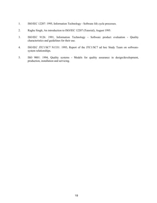 18
1. ISO/IEC 12207: 1995, Information Technology - Software life cycle processes.
2. Raghu Singh; An introduction to ISO/IEC 12207 (Tutorial), August 1995.
3. ISO/IEC 9126: 1991, Information Technology - Software product evaluation - Quality
characteristics and guidelines for their use.
4. ISO/IEC JTC1/SC7 N1331: 1995, Report of the JTC1/SC7 ad hoc Study Team on software-
system relationships.
5. ISO 9001: 1994, Quality systems - Models for quality assurance in design/development,
production, installation and servicing.
 