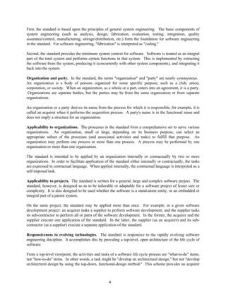 4
First, the standard is based upon the principles of general system engineering. The basic components of
system engineering (such as analysis, design, fabrication, evaluation, testing, integration, quality
assurance/control, manufacturing, storage/distribution, etc.) form the foundation for software engineering
in the standard. For software engineering, "fabrication" is interpreted as "coding."
Second, the standard provides the minimum system context for software. Software is treated as an integral
part of the total system and performs certain functions in that system. This is implemented by extracting
the software from the system, producing it (concurrently with other system components), and integrating it
back into the system.
Organization and party. In the standard, the terms "organization" and "party" are nearly synonymous.
An organization is a body of persons organized for some specific purpose, such as a club, union,
corporation, or society. When an organization, as a whole or a part, enters into an agreement, it is a party.
Organizations are separate bodies, but the parties may be from the same organization or from separate
organizations.
An organization or a party derives its name from the process for which it is responsible; for example, it is
called an acquirer when it performs the acquisition process. A party's name is in the functional sense and
does not imply a structure for an organization.
Applicability to organizations. The processes in the standard form a comprehensive set to serve various
organizations. An organization, small or large, depending on its business purpose, can select an
appropriate subset of the processes (and associated activities and tasks) to fulfill that purpose. An
organization may perform one process or more than one process. A process may be performed by one
organization or more than one organization.
The standard is intended to be applied by an organization internally or contractually by two or more
organizations. In order to facilitate application of the standard either internally or contractually, the tasks
are expressed in contractual language. When applied internally, the contractual language is interpreted as a
self-imposed task.
Applicability to projects. The standard is written for a general, large and complex software project. The
standard, however, is designed so as to be tailorable or adaptable for a software project of lesser size or
complexity. It is also designed to be used whether the software is a stand-alone entity, or an embedded or
integral part of a parent system.
On the same project, the standard may be applied more than once. For example, in a given software
development project: an acquirer tasks a supplier to perform software development; and the supplier tasks
its sub-contractor to perform all or parts of the software development. In the former, the acquirer and the
supplier execute one application of the standard. In the latter, the supplier (as an acquirer) and its sub-
contractor (as a supplier) execute a separate application of the standard.
Responsiveness to evolving technologies. The standard is responsive to the rapidly evolving software
engineering discipline. It accomplishes this by providing a top-level, open architecture of the life cycle of
software.
From a top-level viewpoint, the activities and tasks of a software life cycle process are "what-to-do" items,
not "how-to-do" items. In other words, a task might be "develop an architectural design," but not "develop
architectural design by using the top-down, functional-design method." This scheme provides an acquirer
 