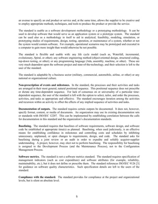 5
an avenue to specify an end product or service and, at the same time, allows the supplier to be creative and
to employ appropriate methods, techniques, and tools to produce the product or provide the service.
The standard is usable as a software development methodology or a prototyping methodology. It can be
used to develop software that would serve as an application system or a prototype system. The standard
can be used also as a methodology in itself to aid in analytical, feasibility, modeling, simulation, or
prototyping studies of requirements, design, testing, operation, or maintenance of a system, whether or not
the system would contain software. For example, operational scenarios may be prototyped and executed in
a computer to gain more insight than would otherwise be not possible.
The standard is flexible and usable with: any life cycle model (such as, Waterfall, incremental,
evolutionary, Spiral, or other); any software engineering method (object-oriented design, structured coding,
top-down testing, or other); or any programming language (Ada, assembly, machine, or other). These are
very much dependent upon the software project and state-of-the-technology, and their selection is left to the
user of the standard.
The standard is adaptable by a business sector (military, commercial, automobile, airline, or other) or any
national or organizational culture.
Non-prescription of events and milestones. In the standard, the processes and their activities and tasks
are arranged in their most general, natural positional sequence. This positional sequence does not prescribe
or dictate any time-dependent sequence. For lack of consensus on or universality of a particular time-
dependent sequence, the user of the standard is left with the option to select, tailor, and order the processes,
activities, and tasks as appropriate and effective. The standard encourages iteration among the activities
and recursion within an activity to offset the effects of any implied sequence of activities and tasks.
Documentation of outputs. The standard requires certain outputs be documented. It does not, however,
specify format, content, or media of documents. An organization may use its existing documentation sets
or standards with ISO/IEC 12207. This can be implemented by establishing correlation between the calls
for documentation in this standard and the organization’s documentation standards.
Baselining. The standard requires that baselines of software requirements, software design, and software
code be established at appropriate time(s) as planned. Baselining, when used judiciously, is an effective
means for establishing confidence in milestones and controlling costs and schedules by inhibiting
unnecessary, unplanned, or open changes to requirements, design, and code. The standard asks for
baselining during a joint review or an audit in order to expedite and solidify acquirer-supplier
understanding. A project, however, may elect not to perform baselining. The responsibility for baselining
is assigned to the Development Process (and the Maintenance Process), not to the Configuration
Management Process.
Software metrics. The standard is not a software metrics standard. The standard requires specification of
management indicators (such as cost expenditure) and software attributes (for example, reliability,
maintainability, etc.), but it does not define or prescribe them. The standard references ISO/IEC 9126 [3]
for guidance on software quality characteristics. Such specification details are left to the users of the
standard.
Compliance with the standard. The standard provides for compliance at the project and organizational
levels, but is silent on absolute level.
 