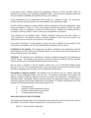 6
At the project level, a software project tailors appropriate processes, activities, and tasks, which are
performed in accordance with contractually established criteria. Once the project (including its plans and
life cycle models) is established, the standard itself stays on the sidelines.
At the organizational level, an organization declares public, as a condition of trade, a set of processes,
activities, and tasks from the standard, with which suppliers to the organization comply.
Once the standard is applied on a project, whether within an organization or between organizations, certain
clauses are mandatory. Clauses 1, 2, and 3 are not subject to tailoring; only clauses 5, 6, and 7 are subject
to tailoring. Clause 1.4, paragraph 1, invokes the Tailoring Process. Therefore, the Tailoring Process is
not subject to tailoring, and the 5 “shalls” in this process are applicable to all projects.
At the absolute level, the standard is silent. Absolute compliance means every task with a "shall" or a
"will" is performed. The rationale for silence on absolute compliance is that it may not be realistic for an
organization to possess all the life cycle processes of the standard.
In accordance with clause 1.4 of the standard, a country may elect to establish its own compliance rules
with respect to the standard. The USA has established these compliance rules in Annex F.
Certification to the standard. The standard does not address certification of an organization to the life
cycle processes, nor does it define any certification criteria. It may not be realistic for an organization to
possess all the processes of the standard.
Limitations. The standard is not a substitute for systematic, disciplined management and engineering of
software systems. The standard merely provides a framework where the processes, activities, and tasks
related to software can be reasonably identified, planned, and acted upon.
One key point to remember is that the standard contains only a set of well-defined building blocks
(processes); the user of the standard should select, tailor, and assemble these processes and their activities
and tasks as appropriate and cost-effective for the organization and the project.
Prerequisites to using the standard. The standard covers the full life cycle of a software system and
caters to diverse, independent parties in the life cycle. The standard accommodates and reconciles the
different, sometimes conflicting, objectives of the life cycle phases and of the parties. Consequently, it is
inherently complex. Reading the standard outside the context of an organization's objectives and a project's
needs may negatively impact proper interpretation of the standard. For effective and productive use of the
standard, the following prerequisites (in that order) should be met:
a. Trained personnel;
b. Familiarity with the organization's policies;
c. Familiarity with the project's environment;
d. An understanding of the standard.
ORGANIZATION OF THE STANDARD
The International Standard begins with an Introduction that contains the reason for and the basic intent of
the standard. The technical material is organized into 7 sections and 4 annexes:
Section 1 - Scope and field of application;
 