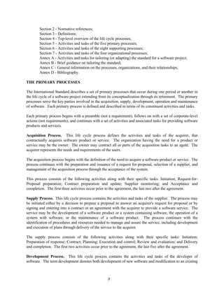 7
Section 2 - Normative references;
Section 3 - Definitions;
Section 4 - Top-level overview of the life cycle processes;
Section 5 - Activities and tasks of the five primary processes;
Section 6 - Activities and tasks of the eight supporting processes;
Section 7 - Activities and tasks of the four organizational processes;
Annex A - Activities and tasks for tailoring (or adapting) the standard for a software project;
Annex B - Brief guidance on tailoring the standard;
Annex C - General information on the processes, organizations, and their relationships;
Annex D - Bibliography.
THE PRIMARY PROCESSES
The International Standard describes a set of primary processes that occur during one period or another in
the life cycle of a software project extending from its conceptualization through its retirement. The primary
processes serve the key parties involved in the acquisition, supply, development, operation and maintenance
of software. Each primary process is defined and described in terms of its constituent activities and tasks.
Each primary process begins with a preamble (not a requirement), follows on with a set of corporate-level
actions (not requirements), and continues with a set of activities and associated tasks for providing software
products and services.
Acquisition Process. This life cycle process defines the activities and tasks of the acquirer, that
contractually acquires software product or service. The organization having the need for a product or
service may be the owner. The owner may contract all or parts of the acquisition tasks to an agent. The
acquirer represents the needs and requirements of the users.
The acquisition process begins with the definition of the need to acquire a software product or service. The
process continues with the preparation and issuance of a request for proposal, selection of a supplier, and
management of the acquisition process through the acceptance of the system.
This process consists of the following activities along with their specific tasks: Initiation; Request-for-
Proposal preparation; Contract preparation and update; Supplier monitoring; and Acceptance and
completion. The first three activities occur prior to the agreement, the last two after the agreement.
Supply Process. This life cycle process contains the activities and tasks of the supplier. The process may
be initiated either by a decision to prepare a proposal to answer an acquirer's request for proposal or by
signing and entering into a contract or an agreement with the acquirer to provide a software service. The
service may be the development of a software product or a system containing software, the operation of a
system with software, or the maintenance of a software product. The process continues with the
identification of procedures and resources needed to manage and assure the service, including development
and execution of plans through delivery of the service to the acquirer.
The supply process consists of the following activities along with their specific tasks: Initiation;
Preparation of response; Contract; Planning; Execution and control; Review and evaluation; and Delivery
and completion. The first two activities occur prior to the agreement, the last five after the agreement.
Development Process. This life cycle process contains the activities and tasks of the developer of
software. The term development denotes both development of new software and modification to an existing
 