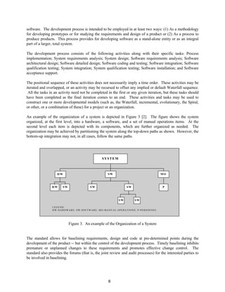 8
software. The development process is intended to be employed in at least two ways: (1) As a methodology
for developing prototypes or for studying the requirements and design of a product or (2) As a process to
produce products. This process provides for developing software as a stand-alone entity or as an integral
part of a larger, total system.
The development process consists of the following activities along with their specific tasks: Process
implementation; System requirements analysis; System design; Software requirements analysis; Software
architectural design; Software detailed design; Software coding and testing; Software integration; Software
qualification testing; System integration; System qualification testing; Software installation; and Software
acceptance support.
The positional sequence of these activities does not necessarily imply a time order. These activities may be
iterated and overlapped, or an activity may be recursed to offset any implied or default Waterfall sequence.
All the tasks in an activity need not be completed in the first or any given iteration, but these tasks should
have been completed as the final iteration comes to an end. These activities and tasks may be used to
construct one or more developmental models (such as, the Waterfall, incremental, evolutionary, the Spiral,
or other, or a combination of these) for a project or an organization.
An example of the organization of a system is depicted in Figure 3 [2]. The figure shows the system
organized, at the first level, into a hardware, a software, and a set of manual operations items. At the
second level each item is depicted with its components, which are further organized as needed. The
organization may be achieved by partitioning the system along the top-down paths as shown. However, the
bottom-up integration may not, in all cases, follow the same paths.
LEGEND:
HW-HARDWARE; SW-SOFTWARE; MO-MANUAL OPERATIONS; P-PERSONNEL
SYSTEM
HW SW MO
HW SW SW SW P
SW SW
Figure 3. An example of the Organization of a System
The standard allows for baselining requirements, design and code at pre-determined points during the
development of the product -- but within the control of the development process. Timely baselining inhibits
premature or unplanned changes to these requirements and promotes effective change control. The
standard also provides the forums (that is, the joint review and audit processes) for the interested parties to
be involved in baselining.
 