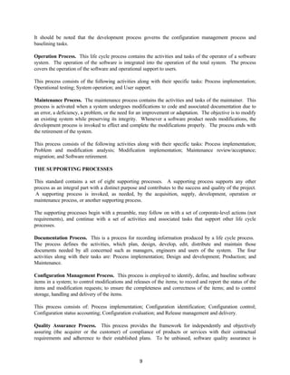 9
It should be noted that the development process governs the configuration management process and
baselining tasks.
Operation Process. This life cycle process contains the activities and tasks of the operator of a software
system. The operation of the software is integrated into the operation of the total system. The process
covers the operation of the software and operational support to users.
This process consists of the following activities along with their specific tasks: Process implementation;
Operational testing; System operation; and User support.
Maintenance Process. The maintenance process contains the activities and tasks of the maintainer. This
process is activated when a system undergoes modifications to code and associated documentation due to
an error, a deficiency, a problem, or the need for an improvement or adaptation. The objective is to modify
an existing system while preserving its integrity. Whenever a software product needs modifications, the
development process is invoked to effect and complete the modifications properly. The process ends with
the retirement of the system.
This process consists of the following activities along with their specific tasks: Process implementation;
Problem and modification analysis; Modification implementation; Maintenance review/acceptance;
migration; and Software retirement.
THE SUPPORTING PROCESSES
This standard contains a set of eight supporting processes. A supporting process supports any other
process as an integral part with a distinct purpose and contributes to the success and quality of the project.
A supporting process is invoked, as needed, by the acquisition, supply, development, operation or
maintenance process, or another supporting process.
The supporting processes begin with a preamble, may follow on with a set of corporate-level actions (not
requirements), and continue with a set of activities and associated tasks that support other life cycle
processes.
Documentation Process. This is a process for recording information produced by a life cycle process.
The process defines the activities, which plan, design, develop, edit, distribute and maintain those
documents needed by all concerned such as managers, engineers and users of the system. The four
activities along with their tasks are: Process implementation; Design and development; Production; and
Maintenance.
Configuration Management Process. This process is employed to identify, define, and baseline software
items in a system; to control modifications and releases of the items; to record and report the status of the
items and modification requests; to ensure the completeness and correctness of the items; and to control
storage, handling and delivery of the items.
This process consists of: Process implementation; Configuration identification; Configuration control;
Configuration status accounting; Configuration evaluation; and Release management and delivery.
Quality Assurance Process. This process provides the framework for independently and objectively
assuring (the acquirer or the customer) of compliance of products or services with their contractual
requirements and adherence to their established plans. To be unbiased, software quality assurance is
 