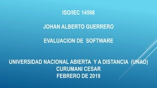 ISO/IEC 14598
JOHAN ALBERTO GUERRERO
EVALUACION DE SOFTWARE
UNIVERSIDAD NACIONAL ABIERTA Y A DISTANCIA (UNAD)
CURUMANI CESAR
FEBRERO DE 2019
 