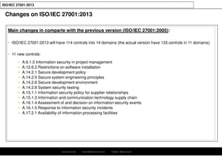 ramirocid.com ramiro@ramirocid.com Twitter: @ramirocid
ISO/IEC 27001:2013
Changes on ISO/IEC 27001:2013
Main changes in comparte with the previous version (ISO/IEC 27001:2005):
• ISO/IEC 27001:2013 will have 114 controls into 14 domains (the actual version have 133 controls in 11 domains).
• 11 new controls:
• A.6.1.5 Information security in project management
• A.12.6.2 Restrictions on software installation
• A.14.2.1 Secure development policy
• A.14.2.5 Secure system engineering principles
• A.14.2.6 Secure development environment
• A.14.2.8 System security testing
• A.15.1.1 Information security policy for supplier relationships
• A.15.1.3 Information and communication technology supply chain
• A.16.1.4 Assessment of and decision on information security events
• A.16.1.5 Response to information security incidents
• A.17.2.1 Availability of information processing facilities
 