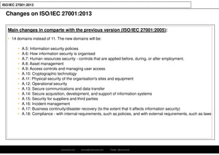 ramirocid.com ramiro@ramirocid.com Twitter: @ramirocid
ISO/IEC 27001:2013
Main changes in comparte with the previous version (ISO/IEC 27001:2005):
• 14 domains instead of 11. The new domains will be:
• A.5: Information security policies
• A.6: How information security is organised
• A.7: Human resources security - controls that are applied before, during, or after employment.
• A.8: Asset management
• A.9: Access controls and managing user access
• A.10: Cryptographic technology
• A.11: Physical security of the organisation's sites and equipment
• A.12: Operational security
• A.13: Secure communications and data transfer
• A.14: Secure acquisition, development, and support of information systems
• A.15: Security for suppliers and third parties
• A.16: Incident management
• A.17: Business continuity/disaster recovery (to the extent that it affects information security)
• A.18: Compliance - with internal requirements, such as policies, and with external requirements, such as laws
Changes on ISO/IEC 27001:2013
 