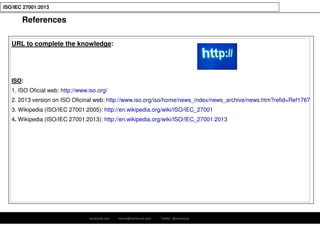 ramirocid.com ramiro@ramirocid.com Twitter: @ramirocid
ISO/IEC 27001:2013
References
URL to complete the knowledge:
ISO:
1. ISO Oficial web: http://www.iso.org/
2. 2013 version on ISO Oficinal web: http://www.iso.org/iso/home/news_index/news_archive/news.htm?refid=Ref1767
3. Wikipedia (ISO/IEC 27001:2005): http://en.wikipedia.org/wiki/ISO/IEC_27001
4. Wikipedia (ISO/IEC 27001:2013): http://en.wikipedia.org/wiki/ISO/IEC_27001:2013
 