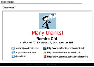 ramirocid.com ramiro@ramirocid.com Twitter: @ramirocid
ISO/IEC 27001:2013
Questions ?
Many thanks!
ramiro@ramirocid.com
@ramirocid
http://www.linkedin.com/in/ramirocid
http://ramirocid.com http://es.slideshare.net/ramirocid
http://www.youtube.com/user/cidramiro
Ramiro Cid
CISM, CGEIT, ISO 27001 LA, ISO 22301 LA, ITIL
 