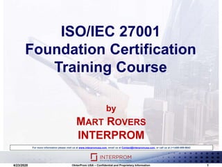 ISO/IEC 27001
Foundation Certification
Training Course
For more information please visit us at www.interpromusa.com, email us at Contact@interpromusa.com, or call us at (+1)480-699-9642
4/23/2020 ©InterProm USA – Confidential and Proprietary Information 1
by
MART ROVERS
INTERPROM
 