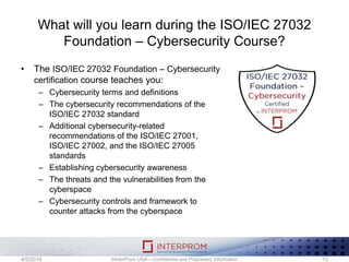 What will you learn during the ISO/IEC 27032
Foundation – Cybersecurity Course?
• The ISO/IEC 27032 Foundation – Cybersecurity
certification course teaches you:
– Cybersecurity terms and definitions
– The cybersecurity recommendations of the
ISO/IEC 27032 standard
– Additional cybersecurity-related
recommendations of the ISO/IEC 27001,
ISO/IEC 27002, and the ISO/IEC 27005
standards
– Establishing cybersecurity awareness
– The threats and the vulnerabilities from the
cyberspace
– Cybersecurity controls and framework to
counter attacks from the cyberspace
©InterProm USA – Confidential and Proprietary Information 134/5/2018
 