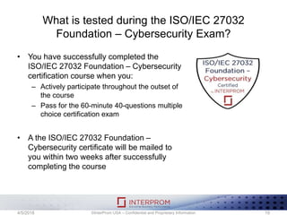 What is tested during the ISO/IEC 27032
Foundation – Cybersecurity Exam?
• You have successfully completed the
ISO/IEC 27032 Foundation – Cybersecurity
certification course when you:
– Actively participate throughout the outset of
the course
– Pass for the 60-minute 40-questions multiple
choice certification exam
• A the ISO/IEC 27032 Foundation –
Cybersecurity certificate will be mailed to
you within two weeks after successfully
completing the course
©InterProm USA – Confidential and Proprietary Information 194/5/2018
 