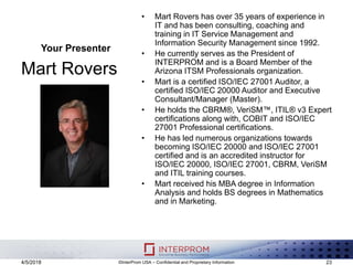 Your Presenter
Mart Rovers
• Mart Rovers has over 35 years of experience in
IT and has been consulting, coaching and
training in IT Service Management and
Information Security Management since 1992.
• He currently serves as the President of
INTERPROM and is a Board Member of the
Arizona ITSM Professionals organization.
• Mart is a certified ISO/IEC 27001 Auditor, a
certified ISO/IEC 20000 Auditor and Executive
Consultant/Manager (Master).
• He holds the CBRM®, VeriSM™, ITIL® v3 Expert
certifications along with, COBIT and ISO/IEC
27001 Professional certifications.
• He has led numerous organizations towards
becoming ISO/IEC 20000 and ISO/IEC 27001
certified and is an accredited instructor for
ISO/IEC 20000, ISO/IEC 27001, CBRM, VeriSM
and ITIL training courses.
• Mart received his MBA degree in Information
Analysis and holds BS degrees in Mathematics
and in Marketing.
4/5/2018 ©InterProm USA – Confidential and Proprietary Information 23
 
