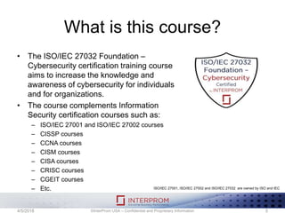 What is this course?
• The ISO/IEC 27032 Foundation –
Cybersecurity certification training course
aims to increase the knowledge and
awareness of cybersecurity for individuals
and for organizations.
• The course complements Information
Security certification courses such as:
– ISO/IEC 27001 and ISO/IEC 27002 courses
– CISSP courses
– CCNA courses
– CISM courses
– CISA courses
– CRISC courses
– CGEIT courses
– Etc.
©InterProm USA – Confidential and Proprietary Information 54/5/2018
ISO/IEC 27001, ISO/IEC 27002 and ISO/IEC 27032 are owned by ISO and IEC
 