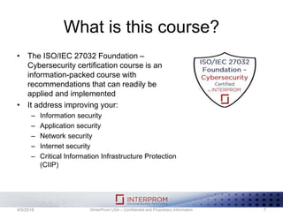 What is this course?
• The ISO/IEC 27032 Foundation –
Cybersecurity certification course is an
information-packed course with
recommendations that can readily be
applied and implemented
• It address improving your:
– Information security
– Application security
– Network security
– Internet security
– Critical Information Infrastructure Protection
(CIIP)
©InterProm USA – Confidential and Proprietary Information 74/5/2018
 