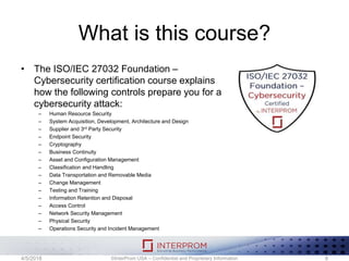 What is this course?
• The ISO/IEC 27032 Foundation –
Cybersecurity certification course explains
how the following controls prepare you for a
cybersecurity attack:
– Human Resource Security
– System Acquisition, Development, Architecture and Design
– Supplier and 3rd Party Security
– Endpoint Security
– Cryptography
– Business Continuity
– Asset and Configuration Management
– Classification and Handling
– Data Transportation and Removable Media
– Change Management
– Testing and Training
– Information Retention and Disposal
– Access Control
– Network Security Management
– Physical Security
– Operations Security and Incident Management
©InterProm USA – Confidential and Proprietary Information 84/5/2018
 