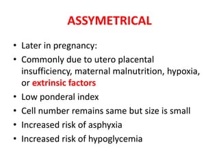 ASSYMETRICAL
• Later in pregnancy:
• Commonly due to utero placental
insufficiency, maternal malnutrition, hypoxia,
or extrinsic factors
• Low ponderal index
• Cell number remains same but size is small
• Increased risk of asphyxia
• Increased risk of hypoglycemia
 