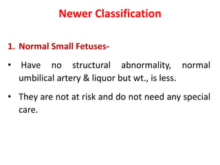 Newer Classification
1. Normal Small Fetuses-
• Have no structural abnormality, normal
umbilical artery & liquor but wt., is less.
• They are not at risk and do not need any special
care.
 