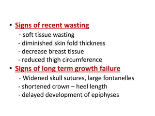 • Signs of recent wasting
- soft tissue wasting
- diminished skin fold thickness
- decrease breast tissue
- reduced thigh circumference
• Signs of long term growth failure
- Widened skull sutures, large fontanelles
- shortened crown – heel length
- delayed development of epiphyses
 