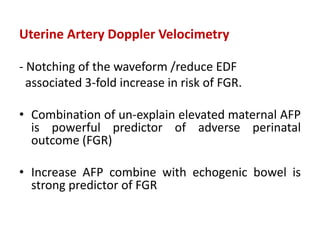 Uterine Artery Doppler Velocimetry
- Notching of the waveform /reduce EDF
associated 3-fold increase in risk of FGR.
• Combination of un-explain elevated maternal AFP
is powerful predictor of adverse perinatal
outcome (FGR)
• Increase AFP combine with echogenic bowel is
strong predictor of FGR
 