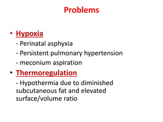 Problems
• Hypoxia
- Perinatal asphyxia
- Persistent pulmonary hypertension
- meconium aspiration
• Thermoregulation
- Hypothermia due to diminished
subcutaneous fat and elevated
surface/volume ratio
 