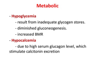 Metabolic
- Hypoglycemia
- result from inadequate glycogen stores.
- diminished gluconeogenesis.
- increased BMR
- Hypocalcemia
- due to high serum glucagon level, which
stimulate calcitonin excretion
 