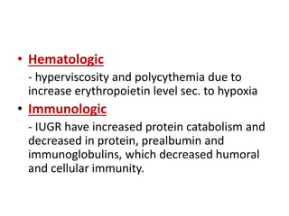 • Hematologic
- hyperviscosity and polycythemia due to
increase erythropoietin level sec. to hypoxia
• Immunologic
- IUGR have increased protein catabolism and
decreased in protein, prealbumin and
immunoglobulins, which decreased humoral
and cellular immunity.
 