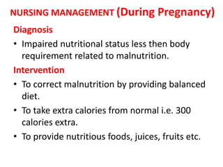 NURSING MANAGEMENT (During Pregnancy)
Diagnosis
• Impaired nutritional status less then body
requirement related to malnutrition.
Intervention
• To correct malnutrition by providing balanced
diet.
• To take extra calories from normal i.e. 300
calories extra.
• To provide nutritious foods, juices, fruits etc.
 