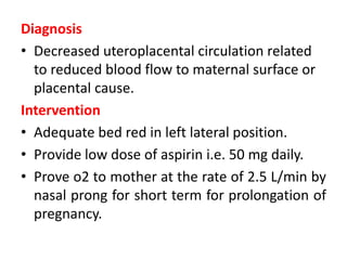 Diagnosis
• Decreased uteroplacental circulation related
to reduced blood flow to maternal surface or
placental cause.
Intervention
• Adequate bed red in left lateral position.
• Provide low dose of aspirin i.e. 50 mg daily.
• Prove o2 to mother at the rate of 2.5 L/min by
nasal prong for short term for prolongation of
pregnancy.
 