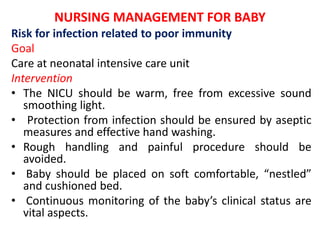 NURSING MANAGEMENT FOR BABY
Risk for infection related to poor immunity
Goal
Care at neonatal intensive care unit
Intervention
• The NICU should be warm, free from excessive sound
smoothing light.
• Protection from infection should be ensured by aseptic
measures and effective hand washing.
• Rough handling and painful procedure should be
avoided.
• Baby should be placed on soft comfortable, “nestled”
and cushioned bed.
• Continuous monitoring of the baby’s clinical status are
vital aspects.
 