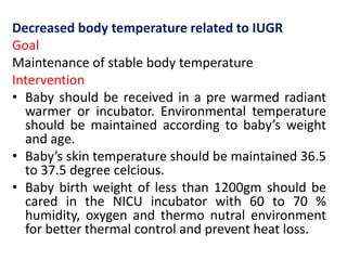 Decreased body temperature related to IUGR
Goal
Maintenance of stable body temperature
Intervention
• Baby should be received in a pre warmed radiant
warmer or incubator. Environmental temperature
should be maintained according to baby’s weight
and age.
• Baby’s skin temperature should be maintained 36.5
to 37.5 degree celcious.
• Baby birth weight of less than 1200gm should be
cared in the NICU incubator with 60 to 70 %
humidity, oxygen and thermo nutral environment
for better thermal control and prevent heat loss.
 