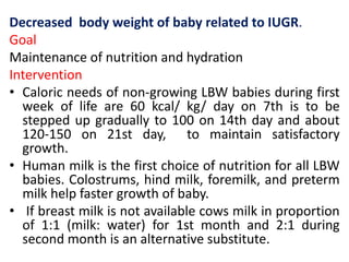 Decreased body weight of baby related to IUGR.
Goal
Maintenance of nutrition and hydration
Intervention
• Caloric needs of non-growing LBW babies during first
week of life are 60 kcal/ kg/ day on 7th is to be
stepped up gradually to 100 on 14th day and about
120-150 on 21st day, to maintain satisfactory
growth.
• Human milk is the first choice of nutrition for all LBW
babies. Colostrums, hind milk, foremilk, and preterm
milk help faster growth of baby.
• If breast milk is not available cows milk in proportion
of 1:1 (milk: water) for 1st month and 2:1 during
second month is an alternative substitute.
 