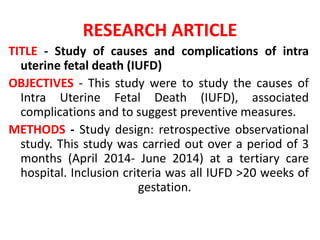 RESEARCH ARTICLE
TITLE - Study of causes and complications of intra
uterine fetal death (IUFD)
OBJECTIVES - This study were to study the causes of
Intra Uterine Fetal Death (IUFD), associated
complications and to suggest preventive measures.
METHODS - Study design: retrospective observational
study. This study was carried out over a period of 3
months (April 2014- June 2014) at a tertiary care
hospital. Inclusion criteria was all IUFD >20 weeks of
gestation.
 